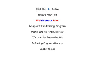 Click the    Below

       To See How The

     WeGiveBack USA

Nonprofit Fundraising Program

 Works and to Find Out How

  YOU can be Rewarded for

  Referring Organizations to

        Bobby James
 