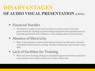 DISADVANTAGES
OF AUDIO VISUAL PRESENTATION (CONT.)

   Financial Hurdles
      The Boards of audio-visual aids have been set up by central and state
       governments for chalking out interesting programs for the popularization of
       teaching aids but the lack of finances is not enabling them to do their best.

   Absence of Electricity
      Most of the projectors cannot work without electric current and so the non-
       availability of electricity is creating a hurdle in the proper use of audio-visual
       aids.

   Lack of Facilities for Training
      More and more training colleges or specialized agencies should be opened to
       train teachers and workers in the use of audio-visual aids.
 