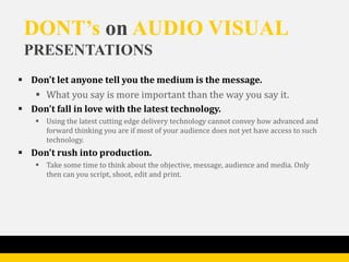 DONT’s on AUDIO VISUAL
 PRESENTATIONS
 Don't let anyone tell you the medium is the message.
    What you say is more important than the way you say it.
 Don't fall in love with the latest technology.
    Using the latest cutting edge delivery technology cannot convey how advanced and
     forward thinking you are if most of your audience does not yet have access to such
     technology.
 Don't rush into production.
    Take some time to think about the objective, message, audience and media. Only
     then can you script, shoot, edit and print.
 