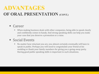 ADVANTAGES
OF ORAL PRESENTATION (CONT.)

   Career
     When making business deals with other companies, being able to speak clearly
      and confidently comes in handy. And strong speaking skills can help you make
      your case that you deserve a promotion or a raise.

   Social Events
     No matter how reluctant you are, you almost certainly eventually will have to
      speak in public. Perhaps you will need to congratulate your friend at his
      wedding or thank your family members for giving you a going-away party.
      Having good public speaking skills is important in such situations.
 