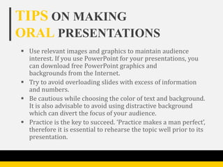 TIPS ON MAKING
ORAL PRESENTATIONS
 Use relevant images and graphics to maintain audience
  interest. If you use PowerPoint for your presentations, you
  can download free PowerPoint graphics and
  backgrounds from the Internet.
 Try to avoid overloading slides with excess of information
  and numbers.
 Be cautious while choosing the color of text and background.
  It is also advisable to avoid using distractive background
  which can divert the focus of your audience.
 Practice is the key to succeed. ‘Practice makes a man perfect’,
  therefore it is essential to rehearse the topic well prior to its
  presentation.
 