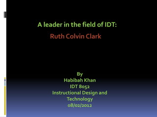 Ruth Colvin Clark
A leader in the field of IDT:
By
Habibah Khan
IDT 8052
Instructional Design and
Technology
08/02/2012
 