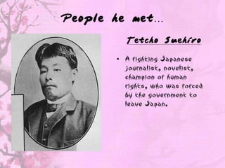 People he met…

         Tetcho Suehiro

       • A fighting Japanese
         journalist, novelist,
         champion of human
         rights, who was forced
         by the government to
         leave Japan.
 