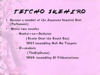 TETCHO SUEHIRO
• Became a member of the Japanese Imperial Diet
  ( Parliament)
• Wrote two novels:
       – Nankai-no-Daiharan
             ( Storm Over the South Sea)
             1891 resembling Noli Me Tangere
       – O-unabara
              ( TheBigOcean)
             1894 resembling El Filibusterismo
 