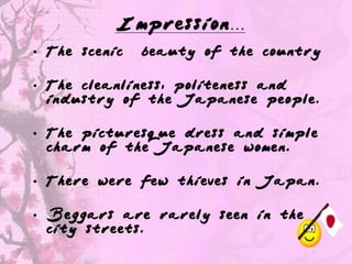 Impression…
• The scenic   beauty of the country

• The cleanliness, politeness and
  industry of the Japanese people.

• The picturesque dress and simple
  charm of the Japanese women.

• There were few thieves in Japan.

• Beggars are rarely seen in the
  city streets.
 