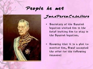 People he met
      JuanPerezCaballero

      • Secretary of the Spanish
        legation visited him in the
        hotel inviting him to stay in
        the Spanish legation.

      • Knowing that it is a plot to
        monitor him, Rizal accepted
        the offer for the following
        reasons:
 