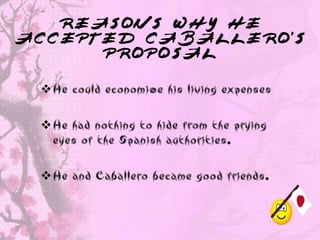 REASONS WHY HE
ACCEPTED CABALLERO’S
      PROPOSAL

 He could economize his living expenses

 He had nothing to hide from the prying
  eyes of the Spanish authorities.

 He and Caballero became good friends.
 