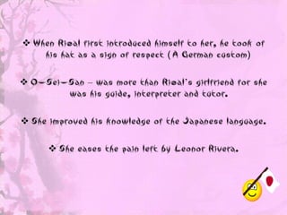  When Rizal first introduced himself to her, he took of
    his hat as a sign of respect ( A German custom)

 O-Sei-San – was more than Rizal’s girlfriend for she
        was his guide, interpreter and tutor.

 She improved his knowledge of the Japanese language.

       She eases the pain left by Leonor Rivera.
 
