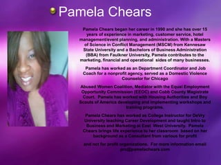 Pamela Chears
   Pamela Chears began her career in 1990 and she has over 15
     years of experience in marketing, customer service, hotel
  management/event planning, and administration. With a Masters
    of Science in Conflict Management (MSCM) from Kennesaw
   State University and a Bachelors of Business Administration
     (BBA) from Faulkner University, Pamela contributes to the
  marketing, financial and operational sides of many businesses.
    Pamela has worked as an Department Coordinator and Job
   Coach for a nonprofit agency, served as a Domestic Violence
                     Counselor for Chicago
  Abused Women Coalition, Mediator with the Equal Employment
   Opportunity Commission (EEOC) and Cobb County Magistrate
   Court. Pamela has worked with Housing Authorities and Boy
  Scouts of America developing and implementing workshops and
                       training programs.
    Pamela Chears has worked as College Instructor for DeVry
    University teaching Career Development and taught Intro to
     Business and Marketing at East West University. Pamela
   Chears brings life experience to her classroom based on her
        background as a Consultant from various for profit
    and not for profit organizations. For more information email
                       prc@pamelachears.com
 