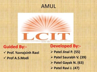 AMUL




Guided By:-                 Developed By:-
 Prof. Yuvrajsinh Raol      Patel Jinal P. (55)
 Prof A.S.Modi              Patel Saurabh V. (39)
                             Patel Gayak N. (63)
                             Patel Ravi J. (47)
 