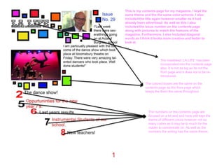 This is my contents page for my magazine. I kept the
same theme and the the same color scheme. I also
included the title again however smaller as it had
already been advertised. As well as this I also
included the issue number on the contents page
along with pictures to match the features of the
magazine. Furthermore, I also included diagonal
words as I think it looks more creative and better to
look at.




                       The masthead ‘LA.LIFE’ has been
                       incorporated into the contents page
                       also. It is not as big as its not the
                       front page and it does not to be re-
                       introduced.

             The colored boxes are the same on the
             contents page as the front page which
             keeps the them the same throughout.




               The numbers on the contents page are
               focused on a lot and and have still kept the
               theme of different colors however not as
               many colors as it may be to much for the
               reader to concentrate on. As well as the
               numbers the writing has the same theme.
 