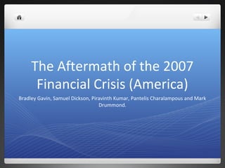 The Aftermath of the 2007
      Financial Crisis (America)
Bradley Gavin, Samuel Dickson, Piravinth Kumar, Pantelis Charalampous and Mark
                                  Drummond.
 