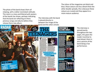 The colour of the magazines are black and
                                                                             blue, these colours are less vibrant than the
The photo of the band shows them all                                         other double spreads, this is because these
relaxing, with a rather nonchalant attitude.                                 colours are muted and they appeal to a
The room is a mess and littered with posters                                 more mature audience.
of the bands live shows, perhaps indicating
that the band are reflecting on there          The interview with the band
previous songs and albums before they          is placed directly in-
release there new album.                       between the image of the
                                               band and the other articles
                                                                                                  The interview is
                                                                                                  spread evenly
                                                                                                  throughout the two
                                                                                                  pages, this gives the
                                                                                                  reader incentive to
                                                                                                  read ahead, there is
                                                                                                  also a picture of the
                                                                                                  band doing a live
                                                                                                  performance.
 