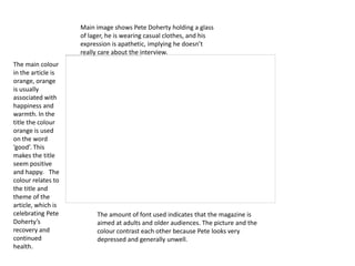 Main image shows Pete Doherty holding a glass
                    of lager, he is wearing casual clothes, and his
                    expression is apathetic, implying he doesn’t
                    really care about the interview.
The main colour
in the article is
orange, orange
is usually
associated with
happiness and
warmth. In the
title the colour
orange is used
on the word
‘good’. This
makes the title
seem positive
and happy. The
colour relates to
the title and
theme of the
article, which is
celebrating Pete         The amount of font used indicates that the magazine is
Doherty’s                aimed at adults and older audiences. The picture and the
recovery and             colour contrast each other because Pete looks very
continued                depressed and generally unwell.
health.
 