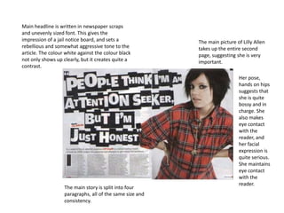 Main headline is written in newspaper scraps
and unevenly sized font. This gives the
impression of a jail notice board, and sets a             The main picture of Lilly Allen
rebellious and somewhat aggressive tone to the            takes up the entire second
article. The colour white against the colour black        page, suggesting she is very
not only shows up clearly, but it creates quite a         important.
contrast.

                                                                            Her pose,
                                                                            hands on hips
                                                                            suggests that
                                                                            she is quite
                                                                            bossy and in
                                                                            charge. She
                                                                            also makes
                                                                            eye contact
                                                                            with the
                                                                            reader, and
                                                                            her facial
                                                                            expression is
                                                                            quite serious.
                                                                            She maintains
                                                                            eye contact
                                                                            with the
                                                                            reader.
                   The main story is split into four
                   paragraphs, all of the same size and
                   consistency.
 