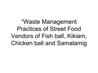 “Waste Management
  Practices of Street Food
Vendors of Fish ball, Kikiam,
Chicken ball and Samalamig
 