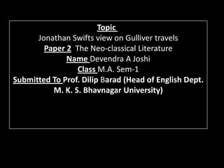 Topic
      Jonathan Swifts view on Gulliver travels
        Paper 2 The Neo-classical Literature
              Name Devendra A Joshi
                 Class M.A. Sem-1
Submitted To Prof. Dilip Barad (Head of English Dept.
          M. K. S. Bhavnagar University)
 
