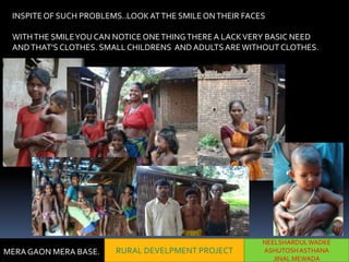 INSPITE OF SUCH PROBLEMS..LOOK AT THE SMILE ON THEIR FACES

 WITH THE SMILE YOU CAN NOTICE ONE THING THERE A LACK VERY BASIC NEED
 AND THAT’S CLOTHES. SMALL CHILDRENS AND ADULTS ARE WITHOUT CLOTHES.




                                                          NEELSHARDUL WADKE
MERA GAON MERA BASE.    RURAL DEVELPMENT PROJECT          ASHUTOSH ASTHANA
                                                             JINAL MEWADA
 