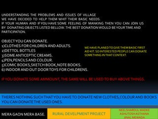 UNDERSTANDING THE PROBLEMS AND ISSUES OF VILLAGE
WE HAVE DECIDED TO HELP THEM WHIT THEIR BASIC NEEDS.
IF YOUR HUMAN AND IF YOU HAVE SOME FEELING OF MANKING THEN YOU CAN JOIN US
BY DONATING OBJECTS LISTED BELLOW. THE BEST DONATION WOULD BE YOUR TIME AND
PARTICIPATION.

OBJECT YOU CAN DONATE.
1)CLOTHES FOR CHILDREN AND ADULTS.      WE HAVE PLANED TO GIVE THEM BASIC FIRST
2)DETTOL BOTTLES                        AID KIT. SO INTERESTED PEOPLE CAN DONATE
3)SOME ANTICEPTIC CREAMS.               SOMETHING IN THAT CONTEXT.
4)PEN,PENCILS AND COLOUR.
5)COMIC BOOKS,SKETCH BOOK,NOTE BOOKS.
6) INDOOR AND OUT DOOR TOYS FOR CHILDRENS.

IF YOU DONATE SOME AMMOUNT, THE SAME WILL BE USED TO BUY ABOVE THINGS.



THERES NOTHING SUCH THAT YOU HAVE TO DONATE NEW CLOTHES,COLOUR AND BOOKS
YOU CAN DONATE THE USED ONES.
                                                                NEELSHARDUL WADKE
MERA GAON MERA BASE.        RURAL DEVELPMENT PROJECT            ASHUTOSH ASTHANA
                                                                   JINAL MEWADA
 
