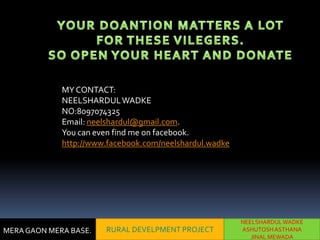 MY CONTACT:
             NEELSHARDUL WADKE
             NO:8097074325
             Email: neelshardul@gmail.com.
             You can even find me on facebook.
             http://www.facebook.com/neelshardul.wadke




                                                         NEELSHARDUL WADKE
MERA GAON MERA BASE.   RURAL DEVELPMENT PROJECT          ASHUTOSH ASTHANA
                                                            JINAL MEWADA
 