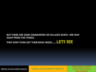 BUT THERE ARE SOME COMMUNITIES OR VILLAGES WHICH ARE WAY
    AWAY FROM THIS THINGS.
    THEY DON’T EVEN GET THEIR BASIC NEEDS………   LETS SEE




                                                      NEELSHARDUL WADKE
MERA GAON MERA BASE.    RURAL DEVELPMENT PROJECT      ASHUTOSH ASTHANA
                                                         JINAL MEWADA
 