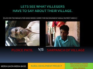 (CLICK ON THE IMAGES FOR VIDEO MODE.SORRY FOR INCONVINIENT ANGLE IN FIRST VIDEO.)




         PLOICE PATIL                           SARPANCH OF VILLAGE


                                                                          NEELSHARDUL WADKE
MERA GAON MERA BASE.           RURAL DEVELPMENT PROJECT                   ASHUTOSH ASTHANA
                                                                             JINAL MEWADA
 