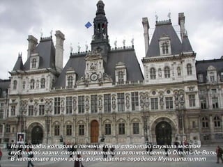 На площади, которая в течение пяти столетий служила местом публичной казни, стоит старинный и величественный Отель-де-Виль. В настоящее время здесь размещается городской Муниципалитет 