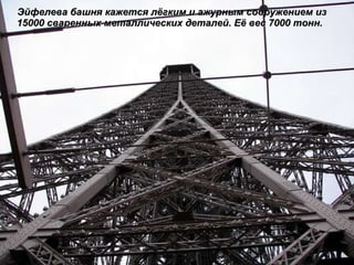 Эйфелева башня кажется лёгким и ажурным сооружением из 15000 сваренных металлических деталей. Её вес 7000 тонн.  