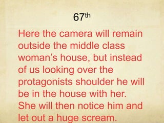67th
Here the camera will remain
outside the middle class
woman’s house, but instead
of us looking over the
protagonists shoulder he will
be in the house with her.
She will then notice him and
let out a huge scream.
 