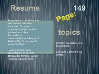 • Properties are detail that the
  user defines in his/her
  document. Document
  properties include detailed
  information such a
  title, author’s
  name, subject, and key word
  that identify the document’s
  topic or content.                 • Creating properties for a
                                      presentation
• Power point can save
  presentations in several          • Choosing a different file
  different file formats. Earlier     format.
  versions of power point.
 