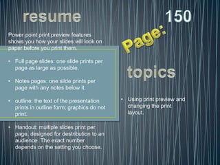 Power point print preview features
shows you how your slides will look on
paper before you print them.

• Full page slides: one slide prints per
  page as large as possible.

• Notes pages: one slide prints per
  page with any notes below it.

• outline: the text of the presentation     • Using print preview and
  prints in outline form; graphics do not     changing the print
  print.                                      layout.

• Handout: multiple slides print per
  page, designed for destribution to an
  audience. The exact number
  depends on the setting you choose.
 