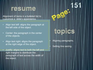 Alignment of items in a bulleted list to
custumize a slide’s appereance.

• Align text left: aligns the paragraph at
  the left side of the object.

• Center: the paragraph in the center
  of the objects.

• Align text right: aligns the paragraph      • Aligning paragraphs.
  at the right edge of the object.
                                              • Setting line sacing.
• Justify: aligns text to both the left and
  right margins to distribute the
  paragraph of text across the width of
  the object.
 