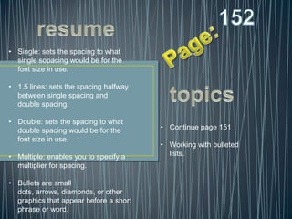 • Single: sets the spacing to what
  single sopacing would be for the
  font size in use.

• 1.5 lines: sets the spacing halfway
  between single spacing and
  double spacing.

• Double: sets the spacing to what
  double spacing would be for the       • Continue page 151
  font size in use.
                                        • Working with bulleted
• Multiple: enables you to specify a      lists.
  multiplier for spacing.

• Bullets are small
  dots, arrows, diamonds, or other
  graphics that appear before a short
  phrase or word.
 