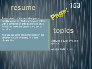 Power point quick styles allow you to
quickly format any text box or place holder
with a combination of fill border and effect
formats to make the object stand out on
the slide.

You use the same aligment options in the
text box that are available for a text
placeholder.                                   • Applying a quick style to a
                                                 text box.

                                               • Aligning text in a box.
 