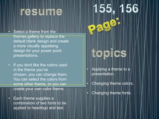 • Select a theme from the
  themes gallery to replace the
  default blank design and create
  a more visually appelaing
  design for your power ponit
  presentations.

• If you dont like the colors used
  in the theme you’ve                • Applying a theme to a
  chosen, you can change them.         presentation.
  You can select the colors from
  some other theme, or you can       • Changing theme colors.
  create your own color theme.
                                     • Changing theme fonts.
• Each theme supplies a
  combination of two fonts to be
  applied to headings and text.
 