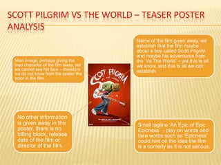 SCOTT PILGRIM VS THE WORLD – TEASER POSTER
ANALYSIS
                                        Name of the film given away, we
                                        establish that the film maybe
                                        about a boy called Scott Pilgrim
                                        and maybe his adventures from
 Main Image, perhaps giving the         the ‘Vs The World’ – yet this is all
 lead character of the film away, yet   we know, and this is all we can
 we cannot see his face – therefore     establish
 we do not know from the poster the
 actor in the film.




  No other information
  is given away in the                  Small tagline ‘An Epic of Epic
  poster, there is no                   Epicness’ - play on words and
  billing block, release                fake words such as ‘Epicness’
  date of the film or                   could hint on the idea the film
  director of the film.                 is a comedy as it is not serious.
 