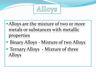  Alloys are the mixture of two or more
 metals or substances with metallic
 properties
 Binary Alloys - Mixture of two Alloys
 Ternary Alloys - Mixture of three
 Alloys
 