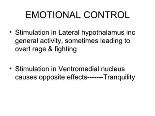 EMOTIONAL CONTROL
• Stimulation in Lateral hypothalamus inc
  general activity, sometimes leading to
  overt rage & fighting

• Stimulation in Ventromedial nucleus
  causes opposite effects-------Tranquility
 