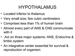 HYPOTHALAMUS
• Located inferior to thalamus
• Very small size; few cubic centimeters
• Comprises less than 1% of human brain
• Almost every part of ANS & CNS communicate
  with it
• Act on three major systems: ANS, Endocrine &
  limbic system
• An integrative center essential for survival &
  reproduction of organism
 