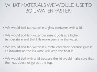 WHAT MATERIALS WE WOULD USE TO
       BOIL WATER FASTER:


• We   would boil tap water in a glass container with a lid.

• Wewould boil tap water because it boils at a higher
 temperature and that kills more germs in the water.

• We  would boil tap water in a metal container because glass is
 an insulator an the insulator will keep the heat in.

• We would boil with a lid because the lid would make sure that
 the heat does not go out the top.
 