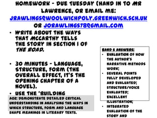 Homework – due Tuesday (hand in to Mr
          Lawrence, or email me:
jrawlings@woolwichpoly.greenwich.sch.uk
        or jorawlings78@gmail.com
• Write about the ways
  that McCarthy tells
  the story in section 1 of
  The Road.                 Band 6 answers:
                                         • evaluation of how
                                           the author’s
• 30 minutes – Language,                   narrative methods
  Structure, Form (the                     work;
                                         • several points
  overall effect, it’s the                 fully developed
  opening chapter of a                     and evaluated;
  novel).                                  structure/voice
                                           evaluated;
• Use the ‘building                        excellent
  blocks’ as ideas.
AO2: Demonstrate detailed critical
                                           illustration;
understanding in analysing the ways in
which structure, form and language       • integrated
shape meanings in literary texts.          evaluation of the
                                           story and
 
