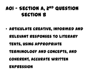 AO1 – Section A, 2nd question
       Section B

• Articulate creative, informed and
 relevant responses to literary
 texts, using appropriate
 terminology and concepts, and
 coherent, accurate written
 expression
 