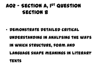 AO2 – Section A, 1st question
      Section B


• Demonstrate detailed critical
 understanding in analysing the ways
 in which structure, form and
 language shape meanings in literary
 texts
 