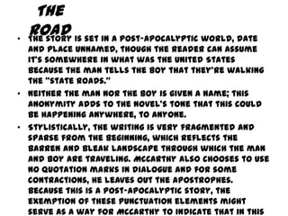 The
•
    Road is set in a post-apocalyptic world, date
    The story
  and place unnamed, though the reader can assume
  it's somewhere in what was the United States
  because the man tells the boy that they're walking
  the "state roads.”
• Neither the man nor the boy is given a name; this
  anonymity adds to the novel's tone that this could
  be happening anywhere, to anyone.
• Stylistically, the writing is very fragmented and
  sparse from the beginning, which reflects the
  barren and bleak landscape through which the man
  and boy are traveling. McCarthy also chooses to use
  no quotation marks in dialogue and for some
  contractions, he leaves out the apostrophes.
  Because this is a post-apocalyptic story, the
  exemption of these punctuation elements might
  serve as a way for McCarthy to indicate that in this
 