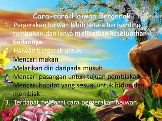 1. Pergerakan haiwan lebih ketara berbanding
   tumbuhan dan ianya melibatkan keseluruhan
   badannya.
2. Haiwan bergerak untuk
   Mencari makan
   Melarikan diri daripada musuh
   Mencari pasangan untuk tujuan pembiakan
   Mencari habitat yang sesuai untuk hidup dan
   membiak
3. Terdapat pelbagai cara pergerakan haiwan.
 