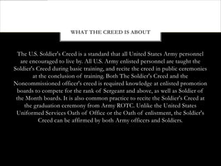 WHAT THE CREED IS ABOUT


  The U.S. Soldier's Creed is a standard that all United States Army personnel
   are encouraged to live by. All U.S. Army enlisted personnel are taught the
Soldier's Creed during basic training, and recite the creed in public ceremonies
        at the conclusion of training. Both The Soldier's Creed and the
Noncommissioned officer's creed is required knowledge at enlisted promotion
 boards to compete for the rank of Sergeant and above, as well as Soldier of
 the Month boards. It is also common practice to recite the Soldier's Creed at
     the graduation ceremony from Army ROTC. Unlike the United States
 Uniformed Services Oath of Office or the Oath of enlistment, the Soldier's
           Creed can be affirmed by both Army officers and Soldiers.
 