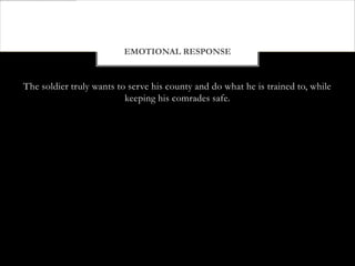 EMOTIONAL RESPONSE


The soldier truly wants to serve his county and do what he is trained to, while
                          keeping his comrades safe.
 