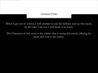 CHARACTERS


When I get out of school, I will attempt to join the military and say this creed,
                by the time I am not, I will know it by heart.

The Character of this story is the soldier that is saying this creed, offering his
                        heart and soul to his nation.
 