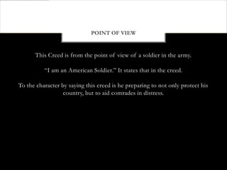POINT OF VIEW


      This Creed is from the point of view of a soldier in the army.

          “I am an American Soldier.” It states that in the creed.

To the character by saying this creed is he preparing to not only protect his
                  country, but to aid comrades in distress.
 