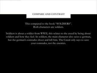 COMPARE AND CONTRAST


                  This compared to the book “SOLDIERS”.
                         Both characters are soldiers.

Soldiers is about a soldier from WWII, this relates to the creed by being about
soldiers and how they feel. In soldiers, the main character also saves a german,
  but the german’s comrades shoot and kill him. The Creed only says to save
                        your comrades, not the enemies.
 